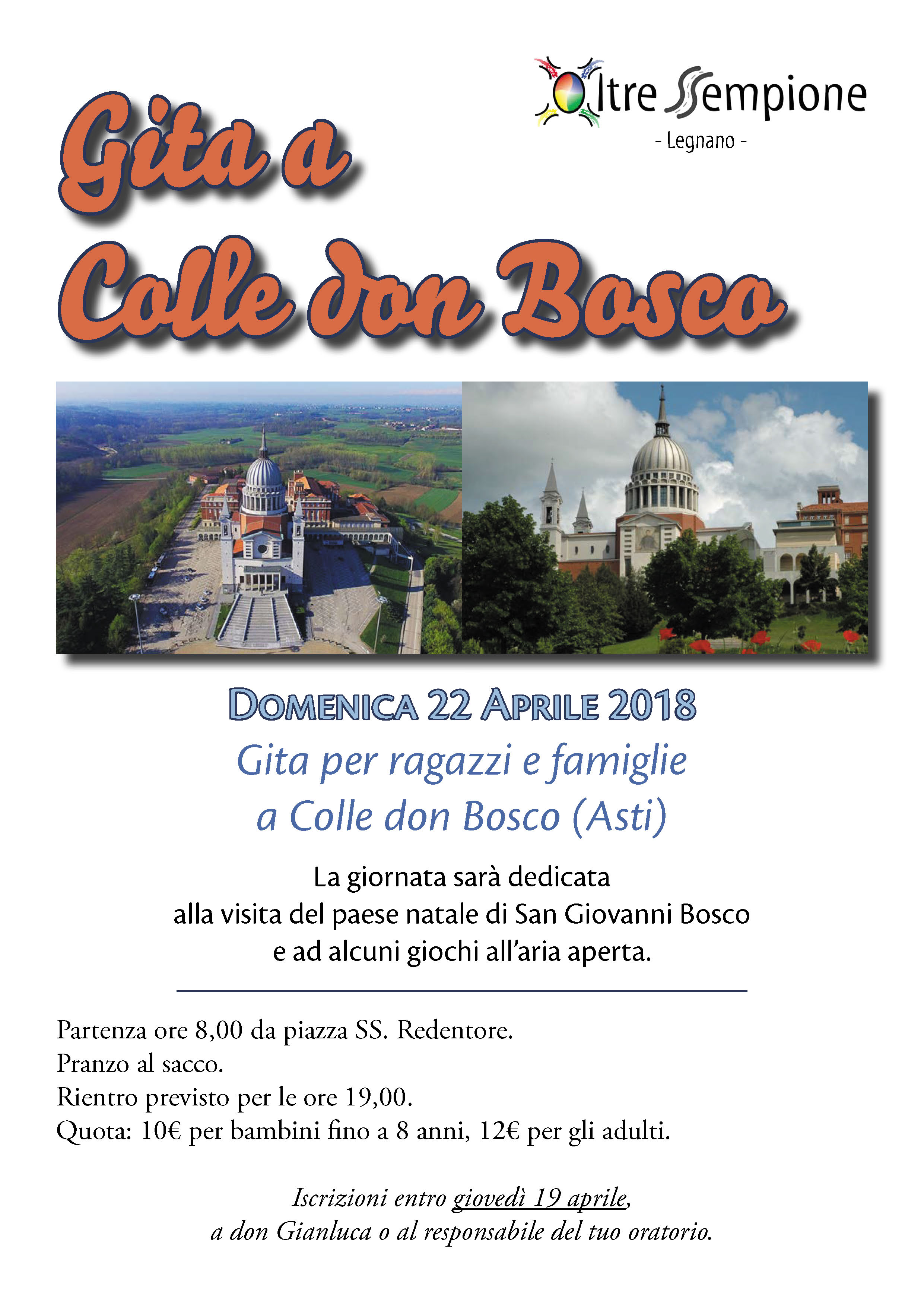 Oratori Oltresempione Gita a Colle don Bosco (Asti) - Domenica 22 aprile 2018 Gita per ragazzi e famiglie. La giornata sarà dedicata alla visita del paese natale di San Giovanni Bosco e ad alcuni giochi all'aria aperta. Partenza ore 8,00 da piazza SS. Redentore.  Pranzo al sacco. Rientro previsto per le ore 19,00. Quota: 10€ per bambini fino a 8 anni, 12€ per gli adulti. Iscrizioni entro giovedì 19 aprile, a don Gianluca o al responsabile del tuo oratorio.